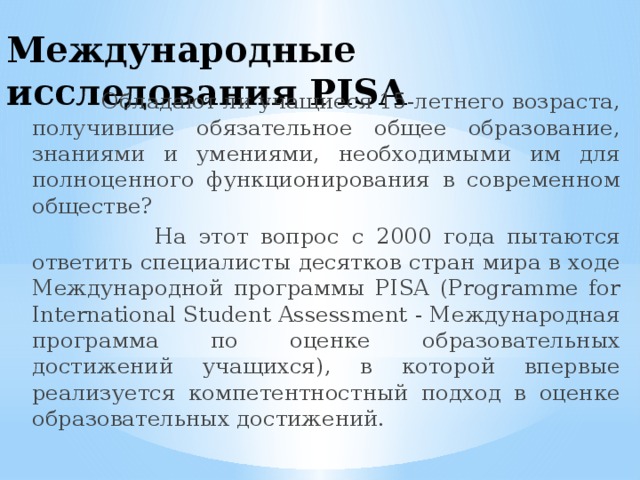 Международные исследования PISA  Обладают ли учащиеся 15-летнего возраста, получившие обязательное общее образование, знаниями и умениями, необходимыми им для полноценного функционирования в современном обществе?  На этот вопрос с 2000 года пытаются ответить специалисты десятков стран мира в ходе Международной программы PISA (Programme for International Student Assessment - Международная программа по оценке образовательных достижений учащихся), в которой впервые реализуется компетентностный подход в оценке образовательных достижений. 