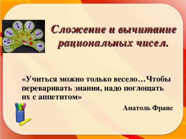 Сложение и вычитание рациональных чисел. «Учиться можно только весело…Чтобы переваривать знания, надо поглощать их с аппетитом»  Анатоль Франс 