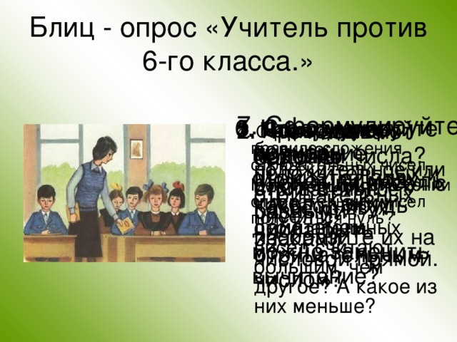 Блиц - опрос «Учитель против 6-го класса.» 7. Сформулируйте законы сложения. 5. Сформулируйте правило сложения чисел с разными знаками. 6. Что означает вычитание отрицательных чисел. Каким действием можно заменить вычитание? 1. Приведите примеры положительных и отрицательных чисел и изобразите их на числовой прямой. 2. Что называют модулем числа? Может ли модуль какого-нибудь числа быть отрицательным числом? 3. Какое число больше: положительное или отрицательное? Какое из двух отрицательных чисел считают большим, чем другое? А какое из них меньше? 4. Сформулируйте правило сложения отрицательных чисел.  Может ли при сложении отрицательных чисел получиться нуль? 