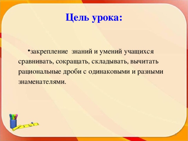 Цель урока: закрепление знаний и умений учащихся сравнивать, сокращать, складывать, вычитать рациональные дроби с одинаковыми и разными знаменателями.   