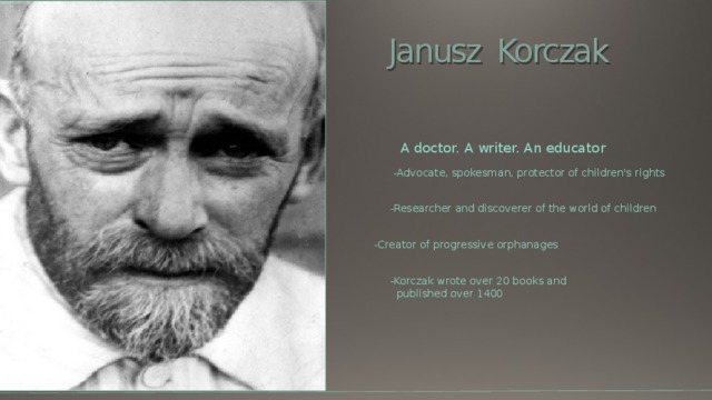 Janusz Korczak A doctor. A writer. An educator  -Advocate, spokesman, protector of children's rights -Researcher and discoverer of the world of children -Creator of progressive orphanages -Korczak wrote over 20 books and  published over 1400 