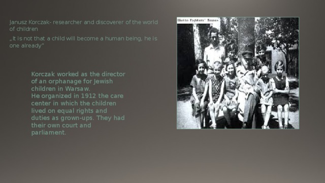 Janusz Korczak- researcher and discoverer of the world of children „ It is not that a child will become a human being, he is one already” Korczak worked as the director of an orphanage for Jewish children in Warsaw. He organized in 1912 the care center in which the children lived on equal rights and duties as grown-ups. They had their own court and parliament. 