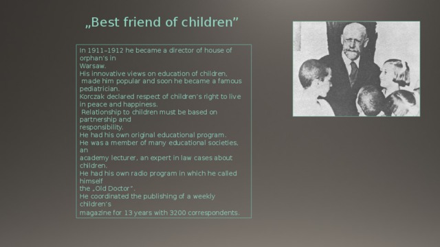 „ Best friend of children” In 1911–1912 he became a director of house of orphan’s in Warsaw. His innovative views on education of children,  made him popular and soon he became a famous pediatrician. Korczak declared respect of children’s right to live in peace and happiness.  Relationship to children must be based on partnership and responsibility. He had his own original educational program. He was a member of many educational societies, an academy lecturer, an expert in law cases about children. He had his own radio program in which he called himself the „Old Doctor”. He coordinated the publishing of a weekly children’s magazine for 13 years with 3200 correspondents . 