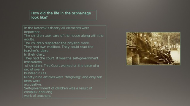 How did the life in the orphanage look like? In the Korczak‘s theory all elements were important. The children took care of the house along with the adults. The children respected the physical work. They had own mailbox. They could read the teacher's ideas in their diary. They had the court. It was the self-government institutions  of children. This Court worked on the base of a set of over a hundred rules. Ninety-nine articles were 