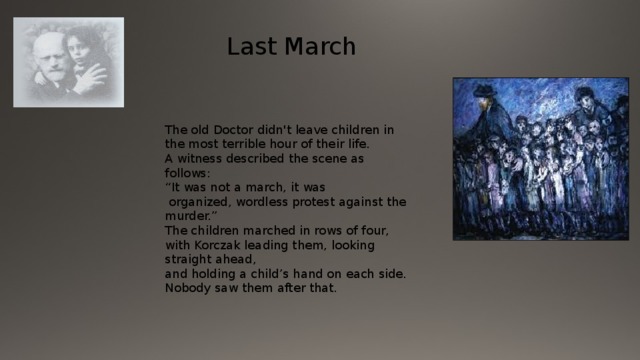  Last March The old Doctor didn't leave children in the most terrible hour of their life. A witness described the scene as follows: “ It was not a march, it was  organized, wordless protest against the murder.” The children marched in rows of four, with Korczak leading them, looking straight ahead, and holding a child’s hand on each side. Nobody saw them after that. 