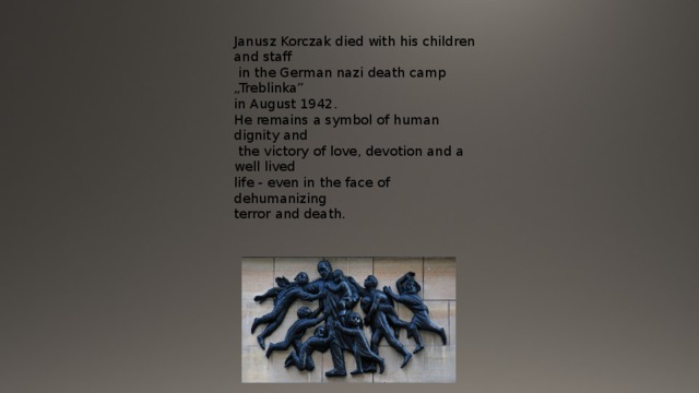 Janusz Korczak died with his children and staff  in the German nazi death camp „Treblinka” in August 1942. He remains a symbol of human dignity and  the victory of love, devotion and a well lived life - even in the face of dehumanizing terror and death. 
