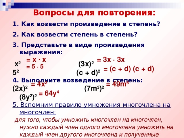 Вопросы для повторения: 1. Как возвести произведение в степень? 2. Как возвести степень в степень? 3. Представьте в виде произведения выражения:  х 2 (3х) 2  5 2 (с + d) 2  4. Выполните возведение в степень: (2х) 2  (7m 3 ) 2  (8y 2 ) 2  5. Вспомним правило умножения многочлена на многочлен:   для того, чтобы умножить многочлен на многочлен, нужно каждый член одного многочлена умножить на каждый член другого многочлена и полученные произведения сложить. = х · х = 3x · 3x = 5 · 5  = (c + d) (c + d) = 4x 2 = 49m 6 = 64y 4