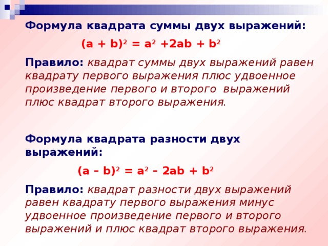 Формула квадрата суммы двух выражений:  (a + b) 2 = a 2 +2ab + b 2 Правило:  квадрат суммы двух выражений равен квадрату первого выражения плюс удвоенное произведение первого и второго выражений плюс квадрат второго выражения. Формула квадрата разности двух выражений:  (a – b) 2 = a 2 – 2ab + b 2 Правило:  квадрат разности двух выражений равен квадрату первого выражения минус удвоенное произведение первого и второго выражений и плюс квадрат второго выражения.