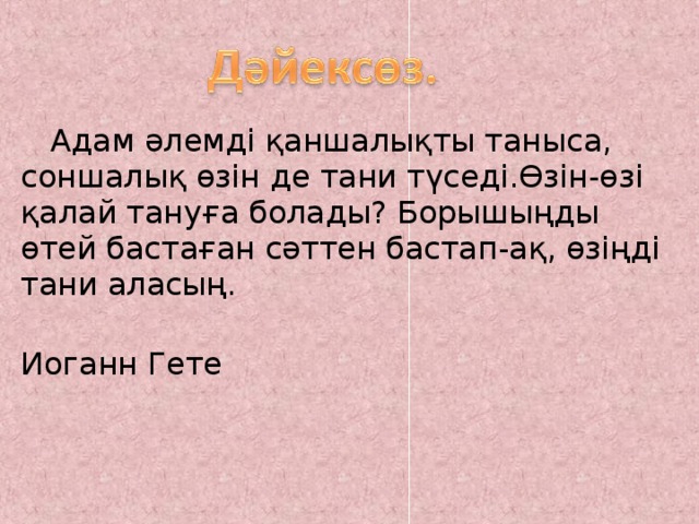  Адам әлемді қаншалықты таныса, соншалық өзін де тани түседі.Өзін-өзі қалай тануға болады? Борышыңды өтей бастаған сәттен бастап-ақ, өзіңді тани аласың.  Иоганн Гете 