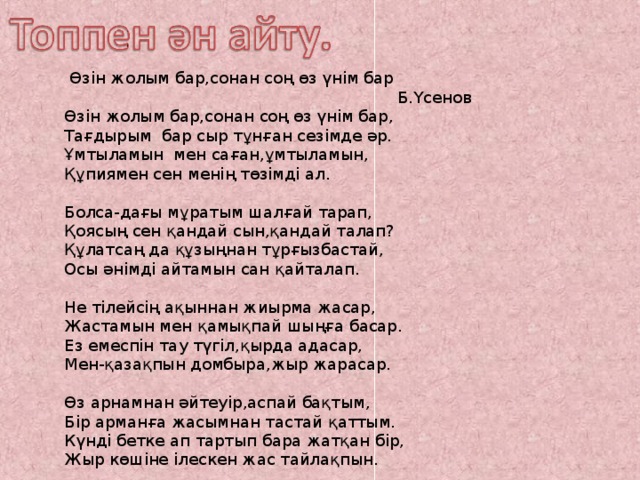  Өзін жолым бар,сонан соң өз үнім бар  Б.Үсенов Өзін жолым бар,сонан соң өз үнім бар, Тағдырым бар сыр тұнған сезімде әр. Ұмтыламын мен саған,ұмтыламын, Құпиямен сен менің төзімді ал. Болса-дағы мұратым шалғай тарап, Қоясың сен қандай сын,қандай талап? Құлатсаң да құзыңнан тұрғызбастай, Осы әнімді айтамын сан қайталап. Не тілейсің ақыннан жиырма жасар, Жастамын мен қамықпай шыңға басар. Ез емеспін тау түгіл,қырда адасар, Мен-қазақпын домбыра,жыр жарасар. Өз арнамнан әйтеуір,аспай бақтым, Бір арманға жасымнан тастай қаттым. Күнді бетке ап тартып бара жатқан бір, Жыр көшіне ілескен жас тайлақпын. 