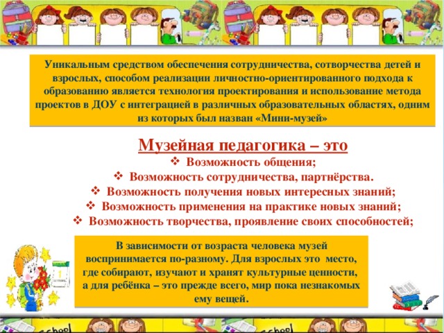 Уникальным средством обеспечения сотрудничества, сотворчества детей и взрослых, способом реализации личностно-ориентированного подхода к образованию является технология проектирования и использование метода проектов в ДОУ с интеграцией в различных образовательных областях, одним из которых был назван «Мини-музей» Музейная педагогика – это Возможность общения; Возможность сотрудничества, партнёрства. Возможность получения новых интересных знаний; Возможность применения на практике новых знаний; Возможность творчества, проявление своих способностей; В зависимости от возраста человека музей воспринимается по-разному. Для взрослых это место, где собирают, изучают и хранят культурные ценности, а для ребёнка – это прежде всего, мир пока незнакомых ему вещей. 