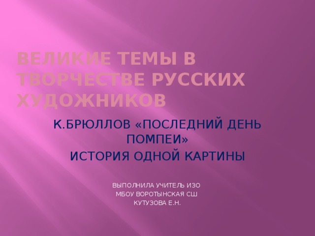 ВЕЛИКИЕ ТЕМЫ В ТВОРЧЕСТВЕ РУССКИХ ХУДОЖНИКОВ К.БРЮЛЛОВ «ПОСЛЕДНИЙ ДЕНЬ ПОМПЕИ» ИСТОРИЯ ОДНОЙ КАРТИНЫ ВЫПОЛНИЛА УЧИТЕЛЬ ИЗО МБОУ ВОРОТЫНСКАЯ СШ КУТУЗОВА Е.Н. 