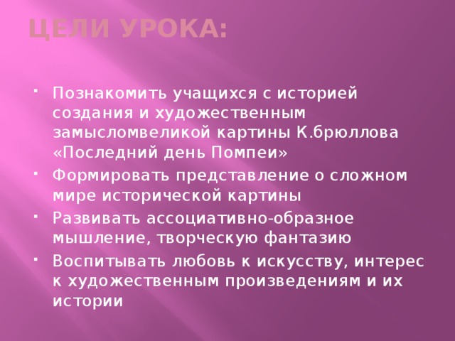 ЦЕЛИ УРОКА:   Познакомить учащихся с историей создания и художественным замысломвеликой картины К.брюллова «Последний день Помпеи» Формировать представление о сложном мире исторической картины Развивать ассоциативно-образное мышление, творческую фантазию Воспитывать любовь к искусству, интерес к художественным произведениям и их истории 