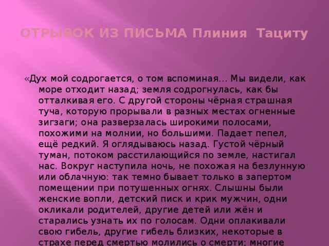 ОТРЫВОК ИЗ ПИСЬМА Плиния Тациту «Дух мой содрогается, о том вспоминая… Мы видели, как море отходит назад; земля содрогнулась, как бы отталкивая его. С другой стороны чёрная страшная туча, которую прорывали в разных местах огненные зигзаги; она разверзалась широкими полосами, похожими на молнии, но большими. Падает пепел, ещё редкий. Я оглядываюсь назад. Густой чёрный туман, потоком расстилающийся по земле, настигал нас. Вокруг наступила ночь, не похожая на безлунную или облачную: так темно бывает только в запертом помещении при потушенных огнях. Слышны были женские вопли, детский писк и крик мужчин, одни окликали родителей, другие детей или жён и старались узнать их по голосам. Одни оплакивали свою гибель, другие гибель близких, некоторые в страхе перед смертью молились о смерти; многие воздевали руки к богам; большинство объясняло, что нигде и никаких богов нет, и для мира это последняя вечная ночь».   