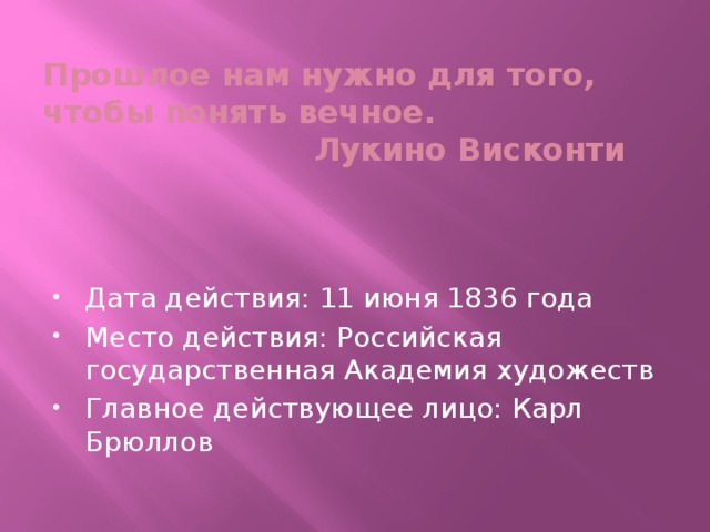 Прошлое нам нужно для того, чтобы понять вечное.  Лукино Висконти Дата действия: 11 июня 1836 года Место действия: Российская государственная Академия художеств Главное действующее лицо: Карл Брюллов 