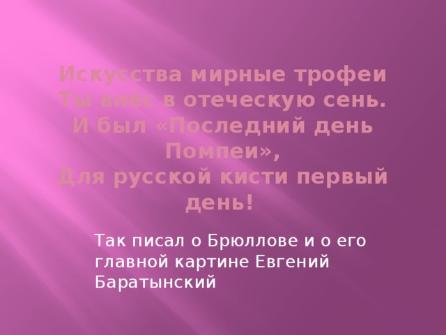  Искусства мирные трофеи  Ты внёс в отеческую сень.  И был «Последний день Помпеи»,  Для русской кисти первый день! Так писал о Брюллове и о его главной картине Евгений Баратынский 