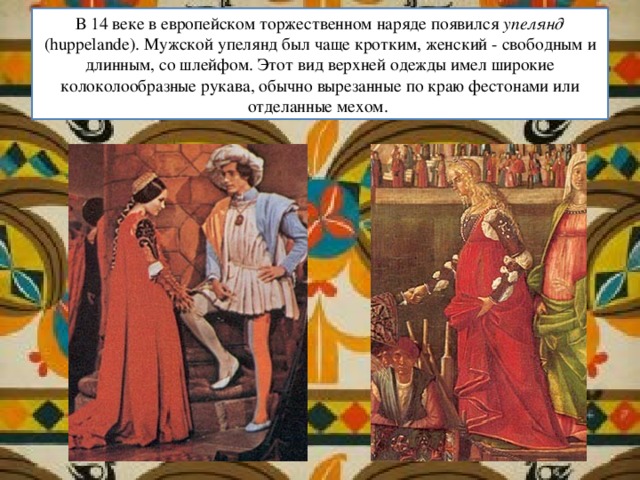 В 14 веке в европейском торжественном наряде появился упелянд (huppelande). Мужской упелянд был чаще кротким, женский - свободным и длинным, со шлейфом. Этот вид верхней одежды имел широкие колоколообразные рукава, обычно вырезанные по краю фестонами или отделанные мехом. 
