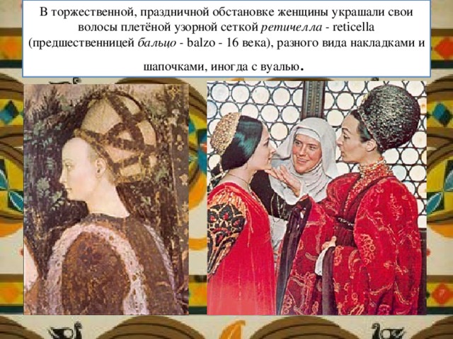 В торжественной, праздничной обстановке женщины украшали свои волосы плетёной узорной сеткой ретичелла - reticella (предшественницей бальцо - balzo - 16 века), разного вида накладками и шапочками, иногда с вуалью . 