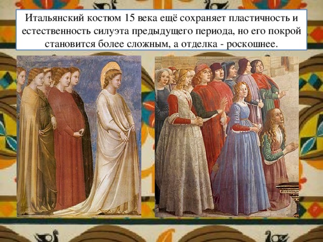 Итальянский костюм 15 века ещё сохраняет пластичность и естественность силуэта предыдущего периода, но его покрой становится более сложным, а отделка - роскошнее. 