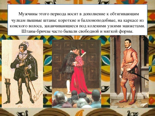   Мужчины этого периода носят в дополнение к обтягивающим чулкам пышные штаны: короткие и баллоноподобные, на каркасе из конского волоса, заканчивающиеся под коленями узкими манжетами. Штаны-бричзы часто бывали свободной и мягкой формы. 