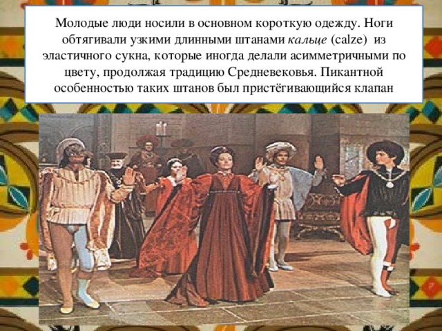 Молодые люди носили в основном короткую одежду. Ноги обтягивали узкими длинными штанами кальце (calze)  из эластичного сукна, которые иногда делали асимметричными по цвету, продолжая традицию Средневековья. Пикантной особенностью таких штанов был пристёгивающийся клапан 