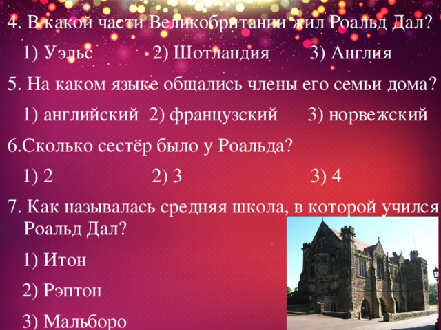 4. В какой части Великобритании жил Роальд Дал?  1) Уэльс 2) Шотландия 3) Англия 5. На каком языке общались члены его семьи дома?  1) английский 2) французский 3) норвежский 6.Сколько сестёр было у Роальда?  1) 2 2) 3 3) 4 7. Как называлась средняя школа, в которой учился Роальд Дал?  1) Итон  2) Рэптон  3) Мальборо 