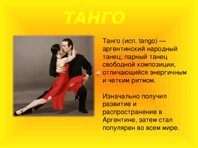 ТАНГО Танго (исп. tango) — аргентинский народный танец; парный танец свободной композиции, отличающийся энергичным и четким ритмом. Изначально получил развитие и распространение в Аргентине, затем стал популярен во всем мире. 