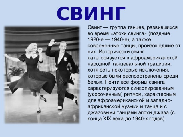 СВИНГ Свинг — группа танцев, развившихся во время «эпохи свинга» (поздние 1920-е — 1940-е), а также современные танцы, произошедшие от них. Исторически свинг категоризуется в афроамериканской народной танцевальной традиции, хотя есть некоторые исключения, которые были распространены среди белых. Почти все формы свинга характеризуются синкопированным (укороченным) ритмом, характерным для афроамериканской и западно-африканской музыки и танца и с джазовыми танцами эпохи джаза (с конца XIX века до 1940-х годов). 