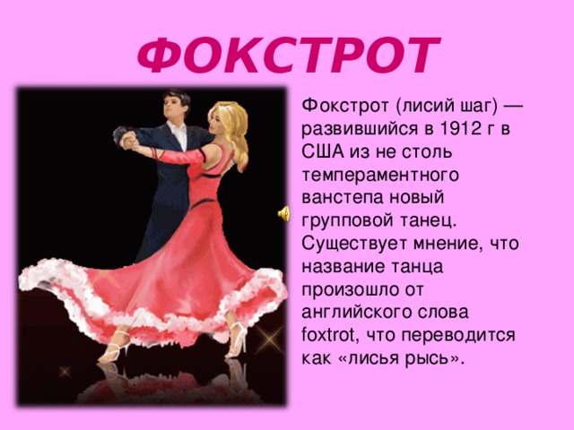 ФОКСТРОТ Фокстрот (лисий шаг) — развившийся в 1912 г в США из не столь темпераментного ванстепа новый групповой танец. Существует мнение, что название танца произошло от английского слова foxtrot, что переводится как «лисья рысь». 