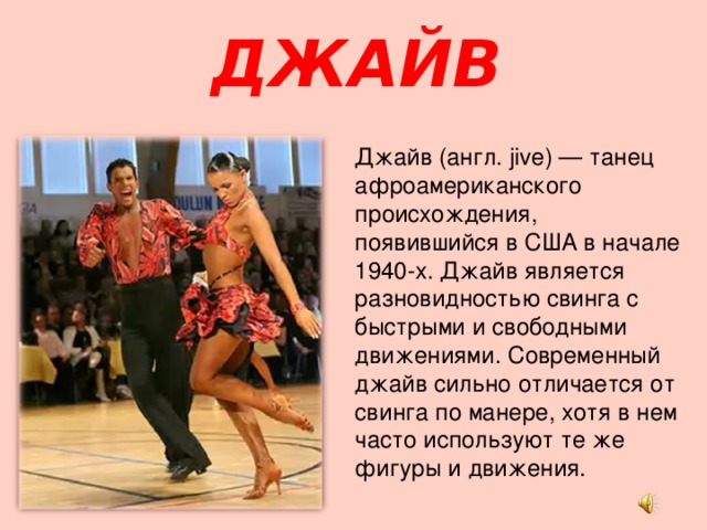 ДЖАЙВ Джайв (англ. jive) — танец афроамериканского происхождения, появившийся в США в начале 1940-х. Джайв является разновидностью свинга с быстрыми и свободными движениями. Современный джайв сильно отличается от свинга по манере, хотя в нем часто используют те же фигуры и движения. 