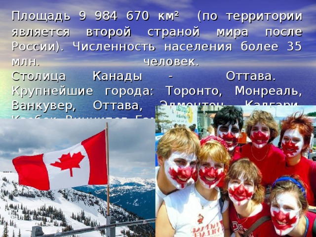Площадь 9 984 670 км²  (по территории является второй страной мира после России). Численность населения более 35 млн. человек.  Столица Канады - Оттава.  Крупнейшие города: Торонто, Монреаль, Ванкувер, Оттава, Эдмонтон, Калгари, Квебек, Виннипег, Гамильтон. 
