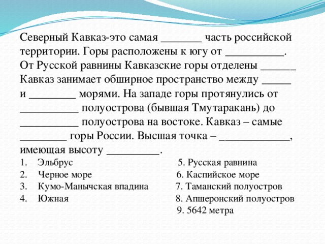 Северный Кавказ-это самая _______ часть российской территории. Горы расположены к югу от __________. От Русской равнины Кавказские горы отделены ______  Кавказ занимает обширное пространство между _____ и ________ морями. На западе горы протянулись от __________ полуострова (бывшая Тмутаракань) до __________ полуострова на востоке. Кавказ – самые ________ горы России. Высшая точка – ____________, имеющая высоту _________. Эльбрус 5. Русская равнина Черное море 6. Каспийское море Кумо-Манычская впадина 7. Таманский полуостров Южная 8. Апшеронский полуостров  9. 5642 метра 