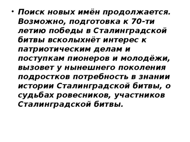 Поиск новых имён продолжается. Возможно, подготовка к 70-ти летию победы в Сталинградской битвы всколыхнёт интерес к патриотическим делам и поступкам пионеров и молодёжи, вызовет у нынешнего поколения подростков потребность в знании истории Сталинградской битвы, о судьбах ровесников, участников Сталинградской битвы.