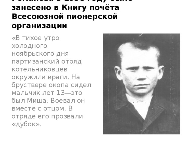 Имя пионера—героя Миши Романова в 1958 году было занесено в Книгу почёта Всесоюзной пионерской организации «В тихое утро холодного ноябрьского дня партизанский отряд котельниковцев окружили враги. На бруствере окопа сидел мальчик лет 13—это был Миша. Воевал он вместе с отцом. В отряде его прозвали «дубок».