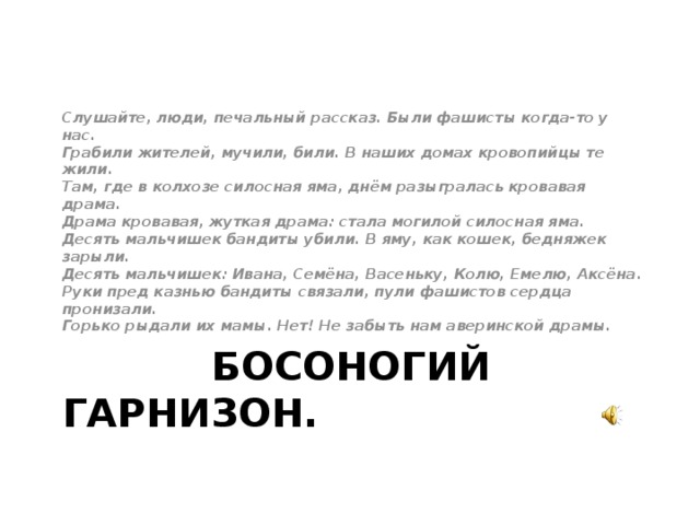 Слушайте, люди, печальный рассказ. Были фашисты когда-то у нас.  Грабили жителей, мучили, били. В наших домах кровопийцы те жили.  Там, где в колхозе силосная яма, днём разыгралась кровавая драма.  Драма кровавая, жуткая драма: стала могилой силосная яма.  Десять мальчишек бандиты убили. В яму, как кошек, бедняжек зарыли.  Десять мальчишек: Ивана, Семёна, Васеньку, Колю, Емелю, Аксёна.  Руки пред казнью бандиты связали, пули фашистов сердца пронизали.  Горько рыдали их мамы. Нет! Не забыть нам аверинской драмы.  БОСОНОГИЙ ГАРНИЗОН.