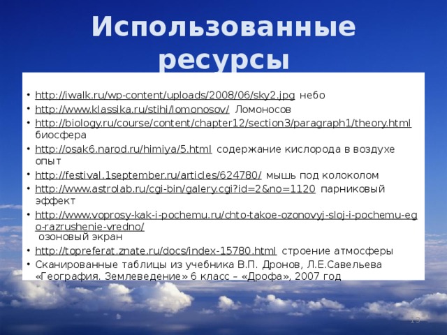 Использованные ресурсы  http://iwalk.ru/wp-content/uploads/2008/06/sky2.jpg небо http://www.klassika.ru/stihi/lomonosov/ Ломоносов http://biology.ru/course/content/chapter12/section3/paragraph1/theory.html биосфера http://osak6.narod.ru/himiya/5.html содержание кислорода в воздухе опыт http://festival.1september.ru/articles/624780/ мышь под колоколом http://www.astrolab.ru/cgi-bin/galery.cgi?id=2&no=1120 парниковый эффект http://www.voprosy-kak-i-pochemu.ru/chto-takoe-ozonovyj-sloj-i-pochemu-ego-razrushenie-vredno/ озоновый экран http://topreferat.znate.ru/docs/index-15780.html строение атмосферы Сканированные таблицы из учебника В.П. Дронов, Л.Е.Савельева «География. Землеведение» 6 класс – «Дрофа», 2007 год    