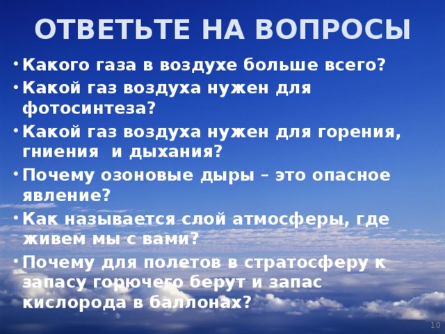 ОТВЕТЬТЕ НА ВОПРОСЫ Какого газа в воздухе больше всего? Какой газ воздуха нужен для фотосинтеза? Какой газ воздуха нужен для горения, гниения и дыхания? Почему озоновые дыры – это опасное явление? Как называется слой атмосферы, где живем мы с вами? Почему для полетов в стратосферу к запасу горючего берут и запас кислорода в баллонах?   