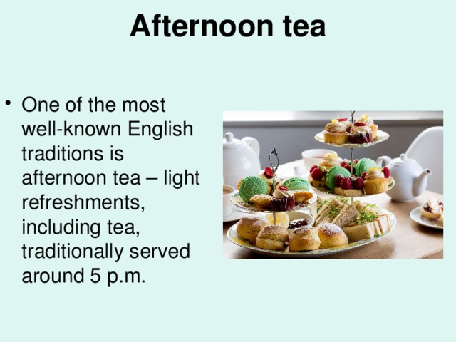 Afternoon tea   One of the most well-known English traditions is afternoon tea – light refreshments, including tea, traditionally served around 5 p.m. 