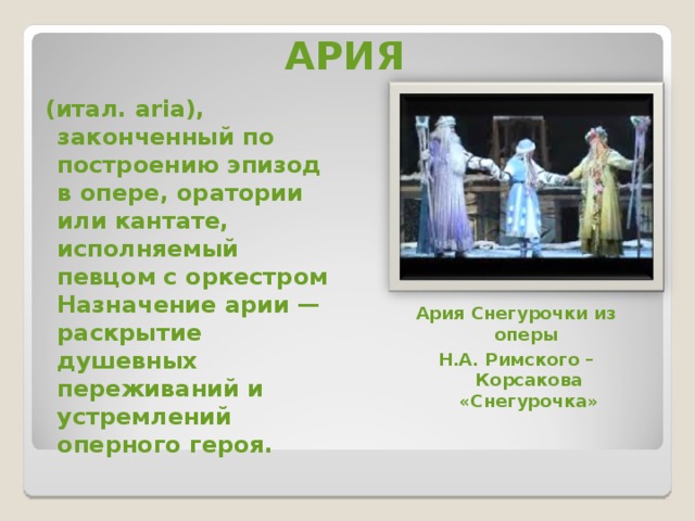 АРИЯ   (итал. aria), законченный по построению эпизод в опере, оратории или кантате, исполняемый певцом с оркестром Назначение арии — раскрытие душевных переживаний и устремлений оперного героя.  Ария Снегурочки из оперы Н.А. Римского –Корсакова «Снегурочка» 