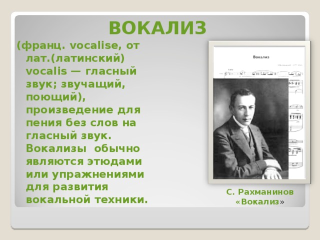 ВОКАЛИЗ (франц. vocalise, от лат.(латинский) vocalis — гласный звук; звучащий, поющий), произведение для пения без слов на гласный звук. Вокализы  обычно являются этюдами или упражнениями для развития вокальной техники. С. Рахманинов «Вокализ » 