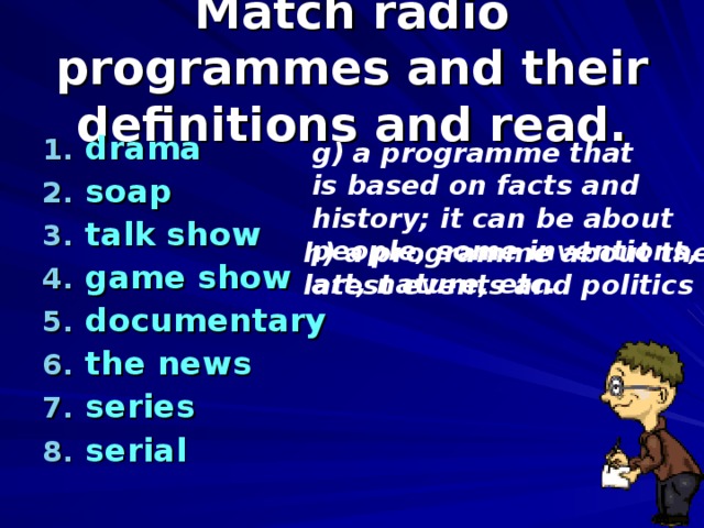 Match radio programmes and their definitions and read. drama soap talk show game show documentary the news series serial   g) a programme that is based on facts and history; it can be about people, some inventions, art, nature, etc. h) a programme about the latest events and politics 