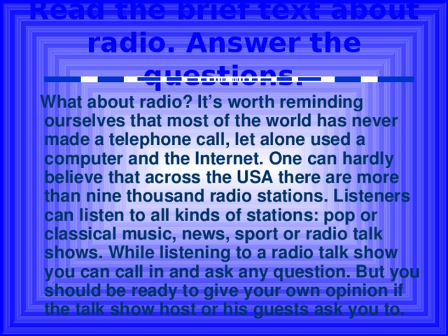 Read the brief text about radio. Answer the questions.  What about radio? It’s worth reminding ourselves that most of the world has never made a telephone call, let alone used a computer and the Internet. One can hardly believe that across the USA there are more than nine thousand radio stations. Listeners can listen to all kinds of stations: pop or classical music, news, sport or radio talk shows. While listening to a radio talk show you can call in and ask any question. But you should be ready to give your own opinion if the talk show host or his guests ask you to. 