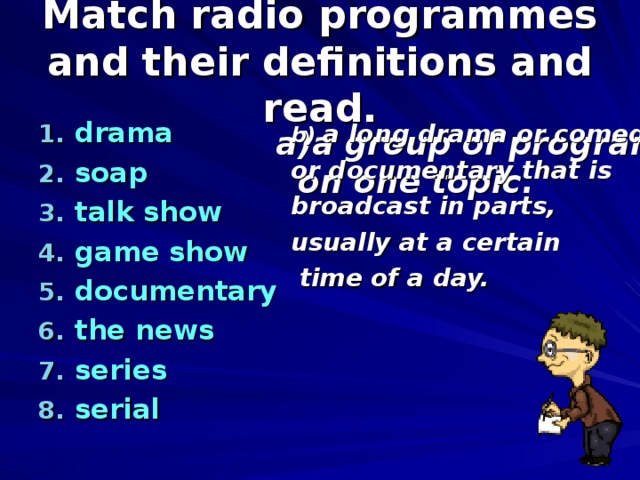Match radio programmes and their definitions and read. drama soap talk show game show documentary the news series serial b) a long drama or comedy or documentary that is broadcast in parts, usually at a certain  time of a day.  a group of programmes  on one topic. 