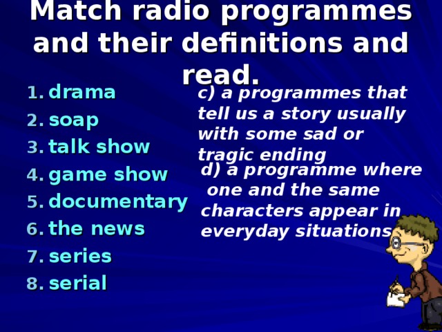 Match radio programmes and their definitions and read. drama soap talk show game show documentary the news series serial  c) a programmes that tell us a story usually with some sad or tragic ending d) a programme where  one and the same characters appear in everyday situations 