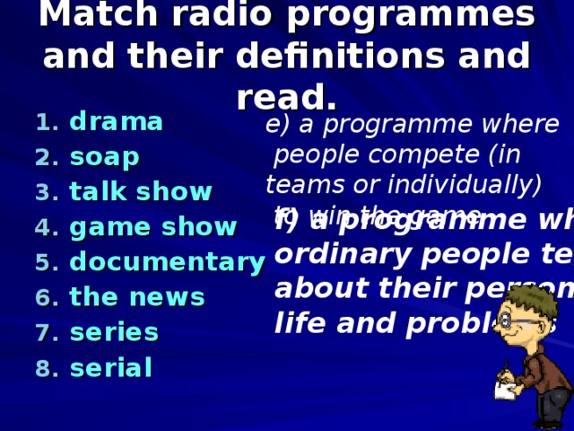 Match radio programmes and their definitions and read. drama soap talk show game show documentary the news series serial  e) a programme where  people compete (in teams or individually)  to win the game f) a programme where ordinary people tell us about their personal life and problems 