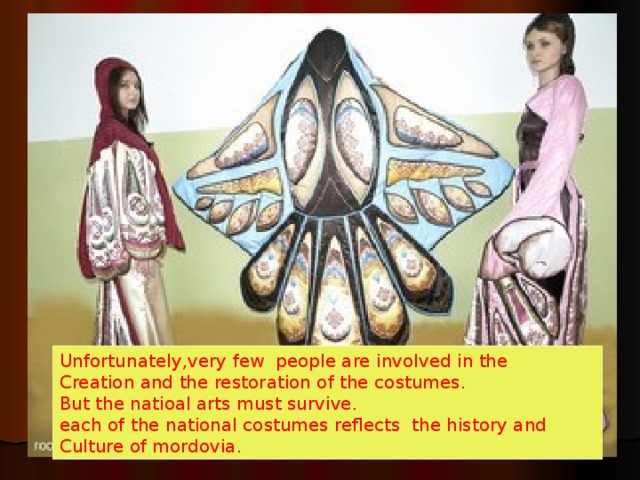 Unfortunately , very few people are involved in the Creation and the restoration of the costumes. But the natioal arts must survive. each of the national costumes reflects the history and Culture of mordovia. 