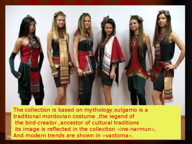The collection is based on mythology , sulgamo is a traditional mordovian costume , the legend of  the bird-creator , ancestor of cultural traditions  its image is reflected in the collection « ine-narmun », And modern trends are shown in « vastoma » . 