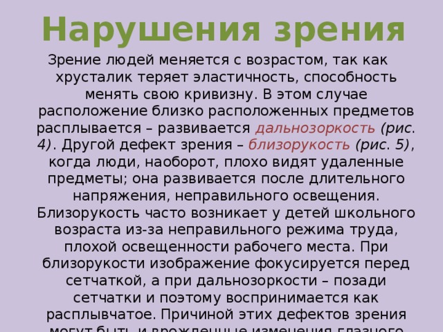 Нарушения зрения Зрение людей меняется с возрастом, так как хрусталик теряет эластичность, способность менять свою кривизну. В этом случае расположение близко расположенных предметов расплывается – развивается дальнозоркость (рис. 4) .  Другой дефект зрения – близорукость (рис. 5) , когда люди, наоборот, плохо видят удаленные предметы; она развивается после длительного напряжения, неправильного освещения. Близорукость часто возникает у детей школьного возраста из-за неправильного режима труда, плохой освещенности рабочего места. При близорукости изображение фокусируется перед сетчаткой, а при дальнозоркости – позади сетчатки и поэтому воспринимается как расплывчатое. Причиной этих дефектов зрения могут быть и врожденные изменения глазного яблока. Близорукость и дальнозоркость исправляются специально подобранными очками или линзами.