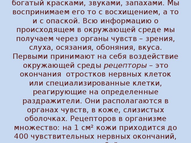 Человека окружает удивительный мир, богатый красками, звуками, запахами. Мы воспринимаем его то с восхищением, а то и с опаской. Всю информацию о происходящем в окружающей среде мы получаем через органы чувств – зрения, слуха, осязания, обоняния, вкуса. Первыми принимают на себя воздействие окружающей среды рецепторы – это окончания отростков нервных клеток или специализированные клетки, реагирующие на определенные раздражители. Они располагаются в органах чувств, в коже, слизистых оболочках. Рецепторов в организме множество: на 1 см² кожи приходится до 400 чувствительных нервных окончаний, представляющих собой рецепторы.