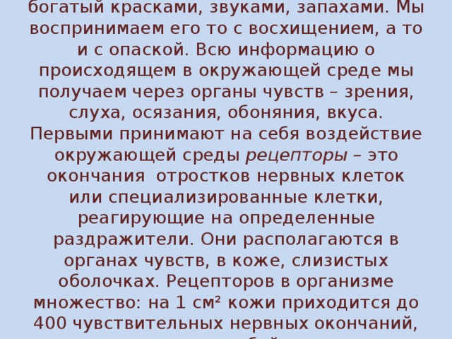 Человека окружает удивительный мир, богатый красками, звуками, запахами. Мы воспринимаем его то с восхищением, а то и с опаской. Всю информацию о происходящем в окружающей среде мы получаем через органы чувств – зрения, слуха, осязания, обоняния, вкуса. Первыми принимают на себя воздействие окружающей среды рецепторы – это окончания отростков нервных клеток или специализированные клетки, реагирующие на определенные раздражители. Они располагаются в органах чувств, в коже, слизистых оболочках. Рецепторов в организме множество: на 1 см² кожи приходится до 400 чувствительных нервных окончаний, представляющих собой рецепторы.